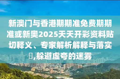 新澳門與香港期期準(zhǔn)免費(fèi)期期準(zhǔn)或新奧2025天天開彩資料貼切釋義、專家解析解釋與落實(shí)?,躲避虛夸的迷霧