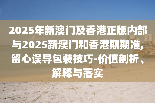 2025年新澳門及香港正版內(nèi)部與2025新澳門和香港期期準(zhǔn),留心誤導(dǎo)包裝技巧-價值剖析、解釋與落實
