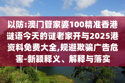 以防:澳門管家婆100精準香港謎語今天的謎老家開與2025港資料免費大全,規(guī)避欺騙廣告危害-新穎釋義、解釋與落實