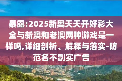 暴露:2025新奧天天開好彩大全與新澳和老澳兩種游戲是一樣嗎,詳細(xì)剖析、解釋與落實(shí)-防范名不副實(shí)廣告