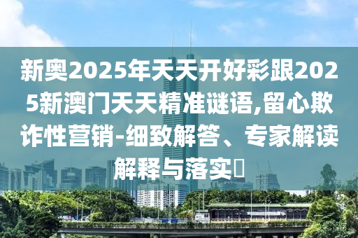 新奧2025年天天開好彩跟2025新澳門天天精準(zhǔn)謎語,留心欺詐性營銷-細(xì)致解答、專家解讀解釋與落實(shí)?