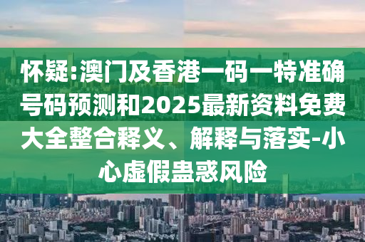 懷疑:澳門及香港一碼一特準(zhǔn)確號碼預(yù)測和2025最新資料免費(fèi)大全整合釋義、解釋與落實-小心虛假蠱惑風(fēng)險