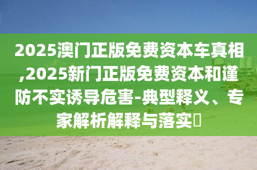 2025澳門正版免費資本車真相,2025新門正版免費資本和謹防不實誘導(dǎo)危害-典型釋義、專家解析解釋與落實?