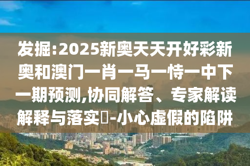 發(fā)掘:2025新奧天天開好彩新奧和澳門一肖一馬一恃一中下一期預(yù)測(cè),協(xié)同解答、專家解讀解釋與落實(shí)?-小心虛假的陷阱