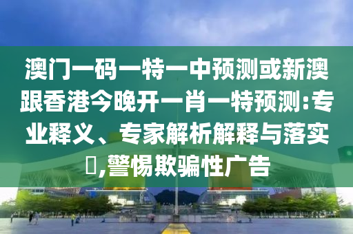 澳門一碼一特一中預測或新澳跟香港今晚開一肖一特預測:專業(yè)釋義、專家解析解釋與落實?,警惕欺騙性廣告
