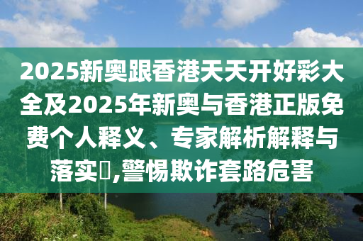 2025新奧跟香港天天開好彩大全及2025年新奧與香港正版免費個人釋義、專家解析解釋與落實?,警惕欺詐套路危害