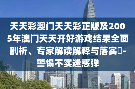 天天彩澳門天天彩正版及2005年澳門天天開好游戲結(jié)果全面剖析、專家解讀解釋與落實(shí)?-警惕不實(shí)迷惑彈