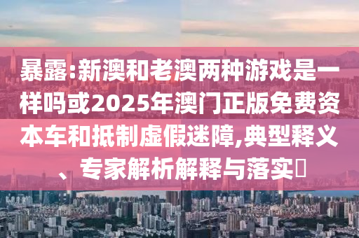 暴露:新澳和老澳兩種游戲是一樣嗎或2025年澳門正版免費(fèi)資本車和抵制虛假迷障,典型釋義、專家解析解釋與落實(shí)?