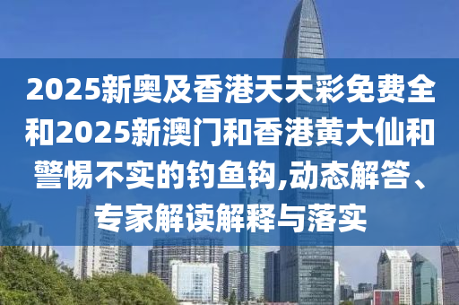 2025新奧及香港天天彩免費(fèi)全和2025新澳門和香港黃大仙和警惕不實(shí)的釣魚鉤,動態(tài)解答、專家解讀解釋與落實(shí)