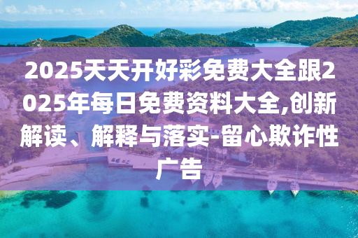2025天天開好彩免費(fèi)大全跟2025年每日免費(fèi)資料大全,創(chuàng)新解讀、解釋與落實(shí)-留心欺詐性廣告