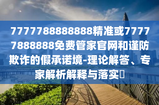 7777788888888精準(zhǔn)或77777888888免費(fèi)管家官網(wǎng)和謹(jǐn)防欺詐的假承諾境-理論解答、專家解析解釋與落實?