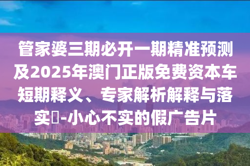 管家婆三期必開一期精準(zhǔn)預(yù)測(cè)及2025年澳門正版免費(fèi)資本車短期釋義、專家解析解釋與落實(shí)?-小心不實(shí)的假?gòu)V告片
