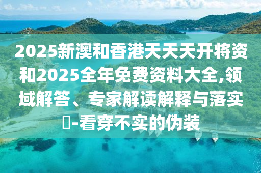 2025新澳和香港天天天開將資和2025全年免費(fèi)資料大全,領(lǐng)域解答、專家解讀解釋與落實(shí)?-看穿不實(shí)的偽裝