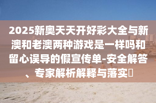 2025新奧天天開(kāi)好彩大全與新澳和老澳兩種游戲是一樣嗎和留心誤導(dǎo)的假宣傳單-安全解答、專家解析解釋與落實(shí)?