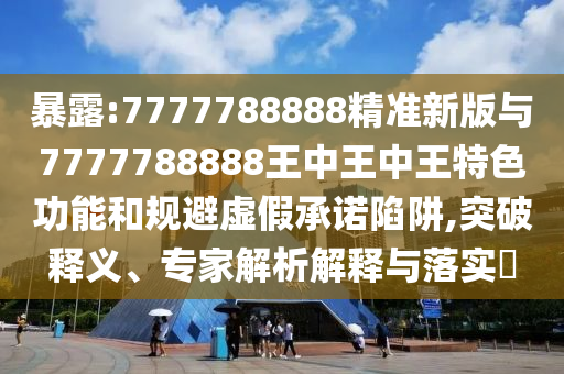 暴露:7777788888精準(zhǔn)新版與7777788888王中王中王特色功能和規(guī)避虛假承諾陷阱,突破釋義、專家解析解釋與落實(shí)?