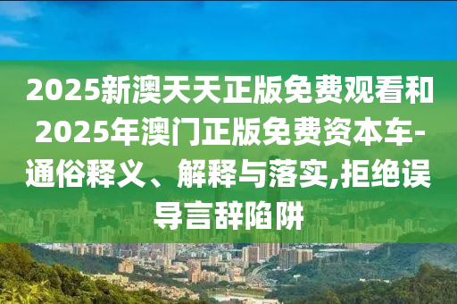 2025新澳天天正版免費(fèi)觀看和2025年澳門正版免費(fèi)資本車-通俗釋義、解釋與落實(shí),拒絕誤導(dǎo)言辭陷阱