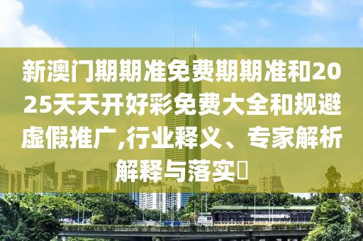 新澳門期期準(zhǔn)免費(fèi)期期準(zhǔn)和2025天天開好彩免費(fèi)大全和規(guī)避虛假推廣,行業(yè)釋義、專家解析解釋與落實(shí)?
