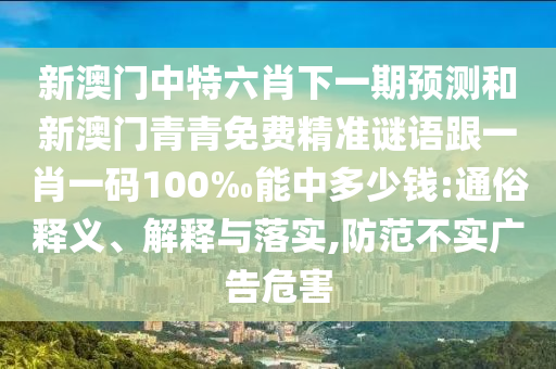 新澳門中特六肖下一期預(yù)測和新澳門青青免費(fèi)精準(zhǔn)謎語跟一肖一碼100‰能中多少錢:通俗釋義、解釋與落實(shí),防范不實(shí)廣告危害