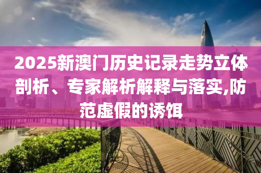 2025新澳門歷史記錄走勢立體剖析、專家解析解釋與落實,防范虛假的誘餌