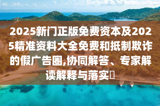 2025新門正版免費(fèi)資本及2025精準(zhǔn)資料大全免費(fèi)和抵制欺詐的假廣告圈,協(xié)同解答、專家解讀解釋與落實(shí)?