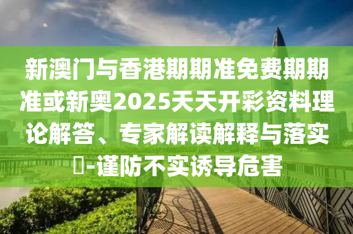 新澳門與香港期期準免費期期準或新奧2025天天開彩資料理論解答、專家解讀解釋與落實?-謹防不實誘導(dǎo)危害