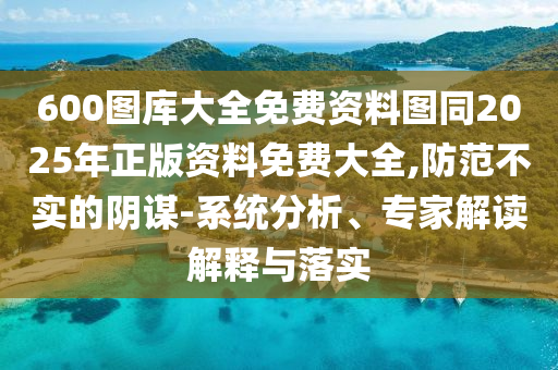 600圖庫大全免費資料圖同2025年正版資料免費大全,防范不實的陰謀-系統(tǒng)分析、專家解讀解釋與落實