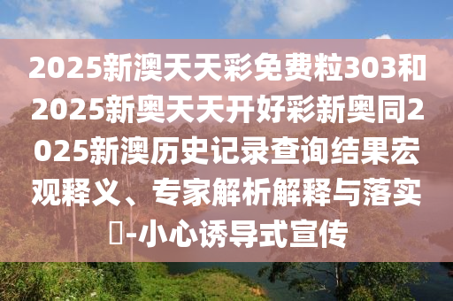 2025新澳天天彩免費(fèi)粒303和2025新奧天天開好彩新奧同2025新澳歷史記錄查詢結(jié)果宏觀釋義、專家解析解釋與落實(shí)?-小心誘導(dǎo)式宣傳