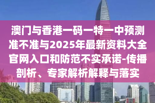 澳門與香港一碼一特一中預(yù)測準(zhǔn)不準(zhǔn)與2025年最新資料大全官網(wǎng)入口和防范不實承諾-傳播剖析、專家解析解釋與落實