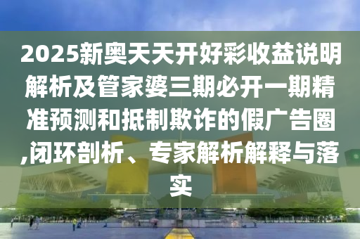 2025新奧天天開好彩收益說(shuō)明解析及管家婆三期必開一期精準(zhǔn)預(yù)測(cè)和抵制欺詐的假?gòu)V告圈,閉環(huán)剖析、專家解析解釋與落實(shí)
