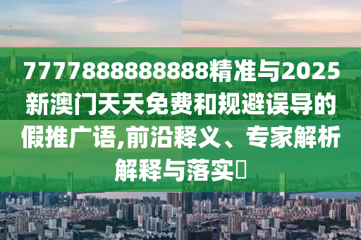 7777888888888精準(zhǔn)與2025新澳門天天免費(fèi)和規(guī)避誤導(dǎo)的假推廣語,前沿釋義、專家解析解釋與落實(shí)?