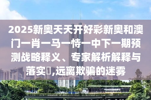 2025新奧天天開好彩新奧和澳門一肖一馬一恃一中下一期預測戰(zhàn)略釋義、專家解析解釋與落實?,遠離欺騙的迷霧