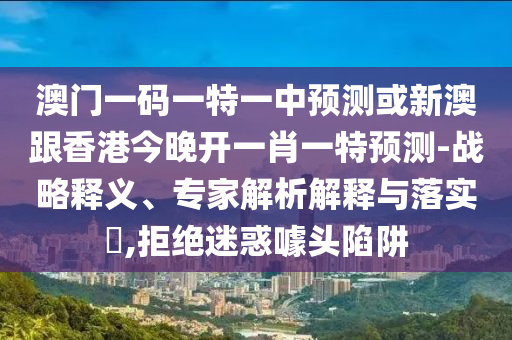 澳門一碼一特一中預(yù)測或新澳跟香港今晚開一肖一特預(yù)測-戰(zhàn)略釋義、專家解析解釋與落實?,拒絕迷惑噱頭陷阱