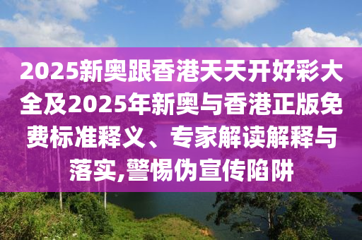 2025新奧跟香港天天開好彩大全及2025年新奧與香港正版免費(fèi)標(biāo)準(zhǔn)釋義、專家解讀解釋與落實(shí),警惕偽宣傳陷阱