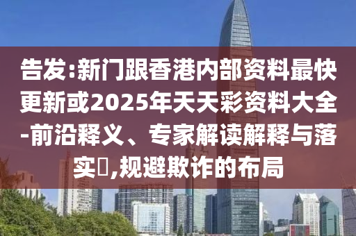 告發(fā):新門跟香港內(nèi)部資料最快更新或2025年天天彩資料大全-前沿釋義、專家解讀解釋與落實?,規(guī)避欺詐的布局