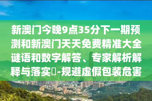 新澳門今晚9點(diǎn)35分下一期預(yù)測(cè)和新澳門天天免費(fèi)精準(zhǔn)大全謎語(yǔ)和數(shù)字解答、專家解析解釋與落實(shí)?-規(guī)避虛假包裝危害