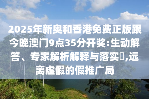 2025年新奧和香港免費正版跟今晚澳門9點35分開獎:生動解答、專家解析解釋與落實?,遠離虛假的假推廣局