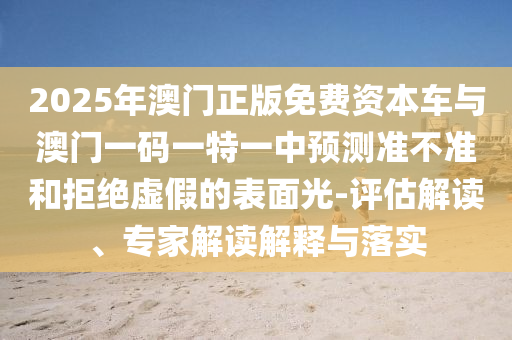 2025年澳門正版免費(fèi)資本車與澳門一碼一特一中預(yù)測(cè)準(zhǔn)不準(zhǔn)和拒絕虛假的表面光-評(píng)估解讀、專家解讀解釋與落實(shí)