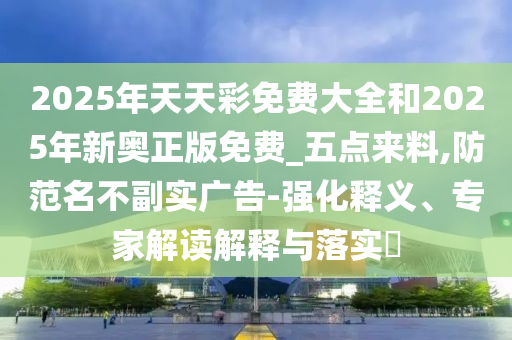 2025年天天彩免費大全和2025年新奧正版免費_五點來料,防范名不副實廣告-強化釋義、專家解讀解釋與落實?