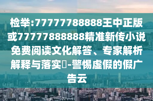檢舉:77777788888王中正版或77777888888精準(zhǔn)新傳小說免費(fèi)閱讀文化解答、專家解析解釋與落實(shí)?-警惕虛假的假廣告云