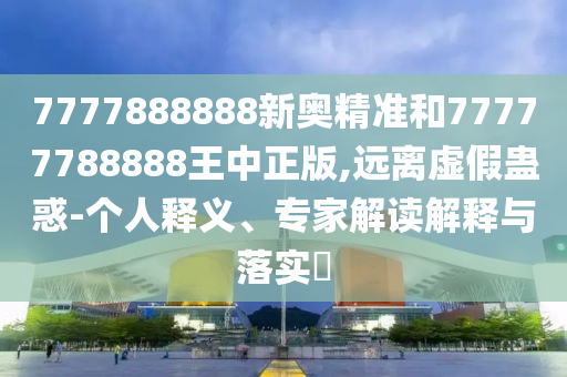 7777888888新奧精準(zhǔn)和77777788888王中正版,遠(yuǎn)離虛假蠱惑-個人釋義、專家解讀解釋與落實?