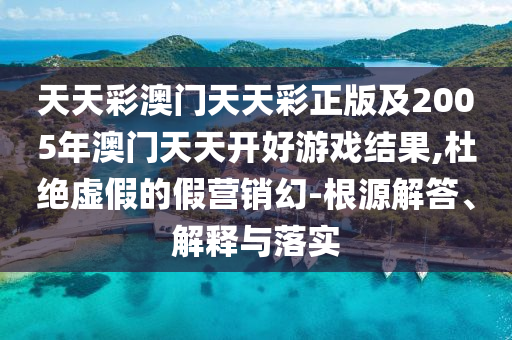 天天彩澳門天天彩正版及2005年澳門天天開好游戲結(jié)果,杜絕虛假的假營銷幻-根源解答、解釋與落實