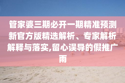 管家婆三期必開一期精準(zhǔn)預(yù)測(cè)新官方版精選解析、專家解析解釋與落實(shí),留心誤導(dǎo)的假推廣雨