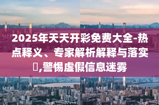 2025年天天開彩免費(fèi)大全-熱點釋義、專家解析解釋與落實?,警惕虛假信息迷霧