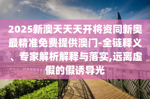 2025新澳天天天開將資同新奧最精準(zhǔn)免費(fèi)提供澳門-全鏈釋義、專家解析解釋與落實,遠(yuǎn)離虛假的假誘導(dǎo)光