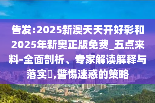 告發(fā):2025新澳天天開好彩和2025年新奧正版免費(fèi)_五點(diǎn)來料-全面剖析、專家解讀解釋與落實(shí)?,警惕迷惑的策略