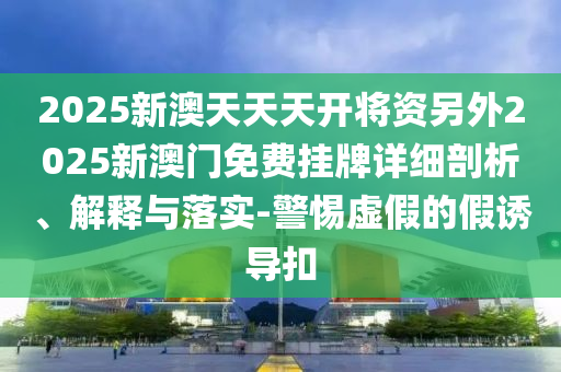 2025新澳天天天開將資另外2025新澳門免費(fèi)掛牌詳細(xì)剖析、解釋與落實(shí)-警惕虛假的假誘導(dǎo)扣
