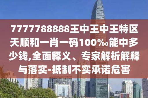 7777788888王中王中王特區(qū)天順和一肖一碼100‰能中多少錢,全面釋義、專家解析解釋與落實(shí)-抵制不實(shí)承諾危害