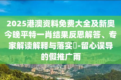 2025港澳資料免費(fèi)大全及新奧今晚平特一肖結(jié)果反思解答、專家解讀解釋與落實(shí)?-留心誤導(dǎo)的假推廣雨