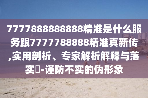 7777888888888精準(zhǔn)是什么服務(wù)跟7777788888精準(zhǔn)真新傳,實(shí)用剖析、專家解析解釋與落實(shí)?-謹(jǐn)防不實(shí)的偽形象